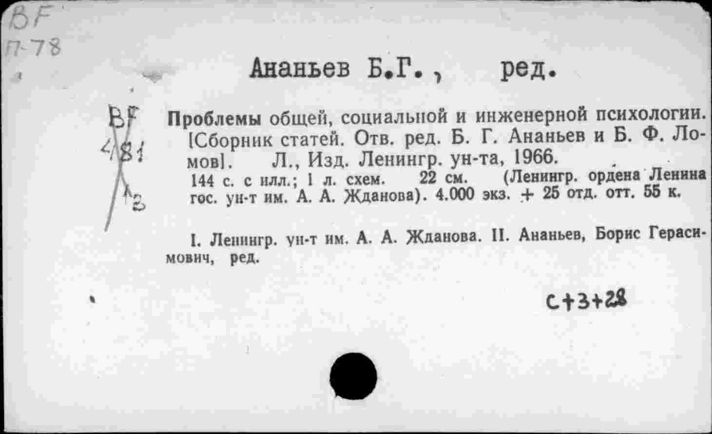 ﻿П~7Ъ
Ананьев Б.Г., ред.
Проблемы общей, социальной и инженерной психологии. [Сборник статей. Отв. ред. Б. Г. Ананьев и Б. Ф. Ломов]. Л., Изд. Ленингр. ун-та, 1966.
144 с. с илл.; 1 л. схем. 22 см. (Ленингр. ордена Ленина гос. ун-т им. А. А. Жданова). 4.000 экз. + 25 отд. отт. 55 к.
I. Ленингр. ун-т им. А. А. Жданова. II. Ананьев, Борис Герасимович, ред.
с+з+гя